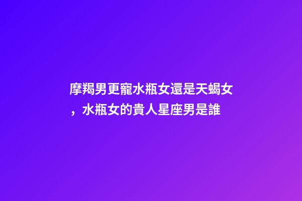 摩羯男更寵水瓶女還是天蝎女，水瓶女的貴人星座男是誰-第1張-觀點-玄機派