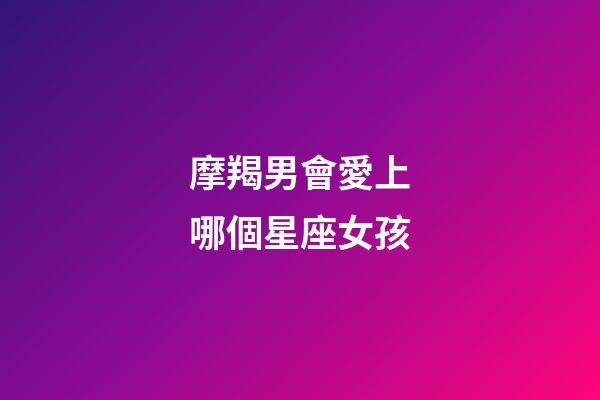 摩羯男會愛上哪個星座女孩-第1張-星座運勢-玄機派