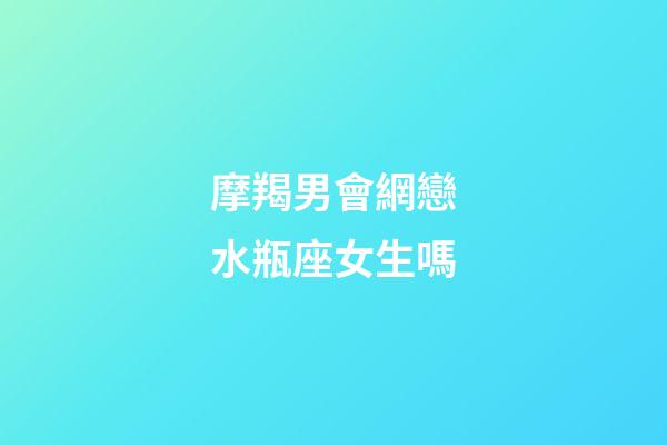 摩羯男會網戀水瓶座女生嗎-第1張-星座運勢-玄機派