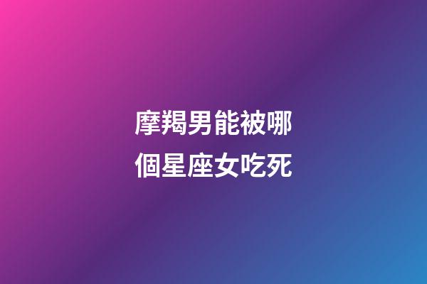 摩羯男能被哪個星座女吃死-第1張-星座運勢-玄機派