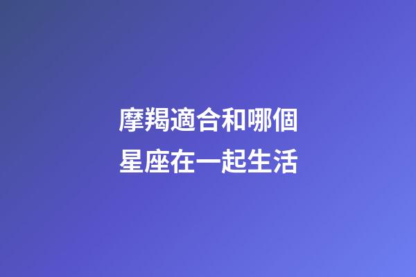 摩羯適合和哪個星座在一起生活-第1張-星座運(yùn)勢-玄機(jī)派