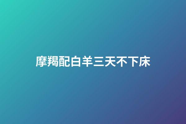 摩羯配白羊三天不下床（摩羯配白羊三天不下床什么意思）-第1張-星座運勢-玄機派