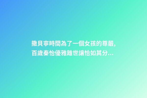 撒貝寧時間為了一個女孩的尊嚴,百歲秦怡優雅離世讓恰如其分的自尊點亮你的人生-第1張-觀點-玄機派