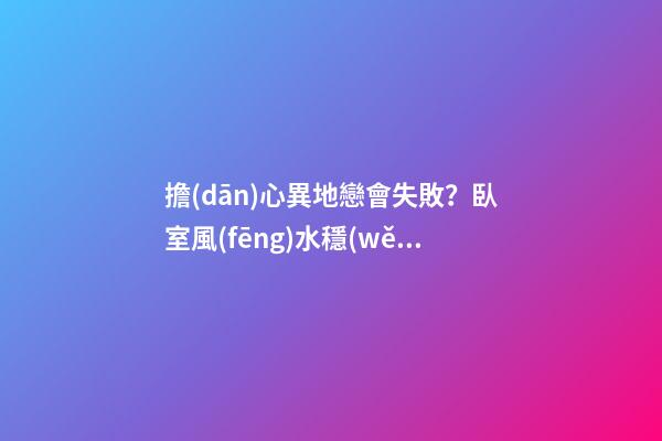 擔(dān)心異地戀會失敗？臥室風(fēng)水穩(wěn)定即可避免