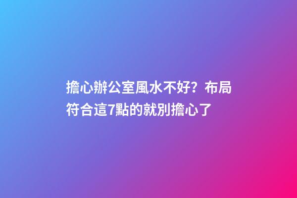 擔心辦公室風水不好？布局符合這7點的就別擔心了