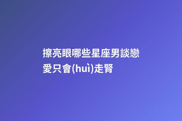 擦亮眼哪些星座男談戀愛只會(huì)走腎-第1張-星座運(yùn)勢(shì)-玄機(jī)派