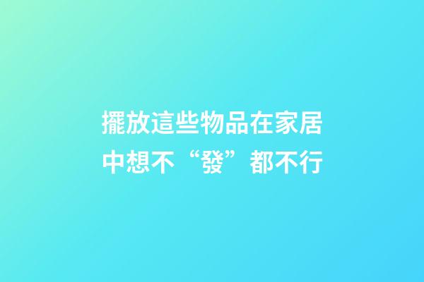 擺放這些物品在家居中想不“發”都不行