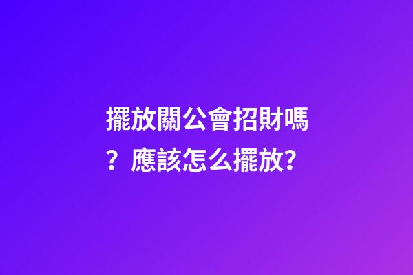 擺放關公會招財嗎？應該怎么擺放？