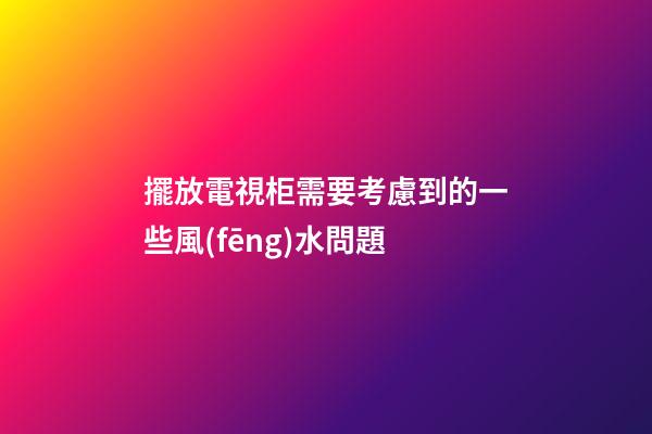 擺放電視柜需要考慮到的一些風(fēng)水問題