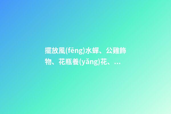 擺放風(fēng)水蟬、公雞飾物、花瓶養(yǎng)花、紫金葫蘆、貔貅