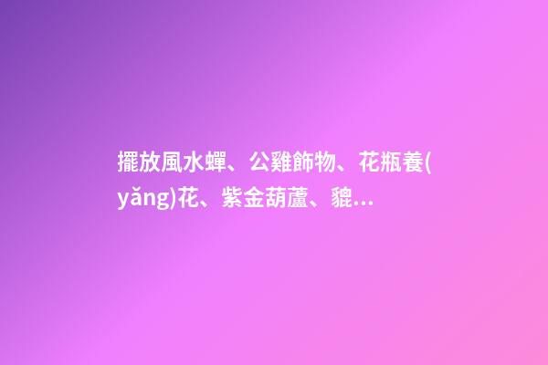 擺放風水蟬、公雞飾物、花瓶養(yǎng)花、紫金葫蘆、貔貅