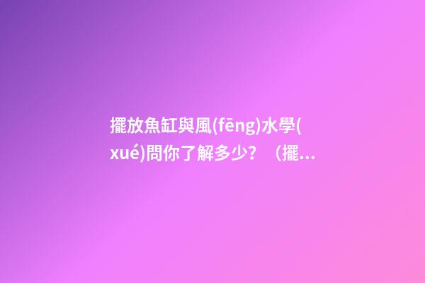 擺放魚缸與風(fēng)水學(xué)問你了解多少？（擺放魚缸的風(fēng)水學(xué)）