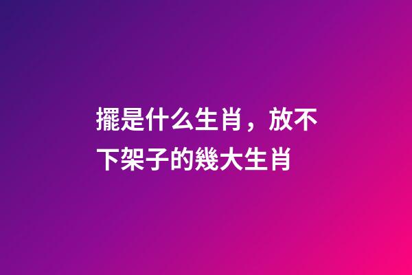 擺是什么生肖，放不下架子的幾大生肖-第1張-觀點-玄機派