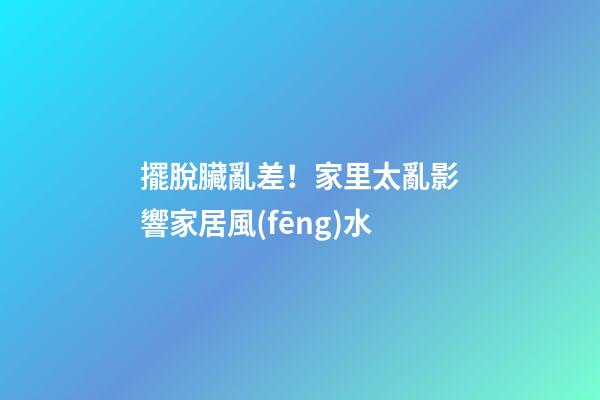 擺脫臟亂差！家里太亂影響家居風(fēng)水