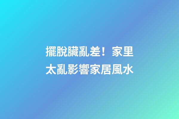 擺脫臟亂差！家里太亂影響家居風水