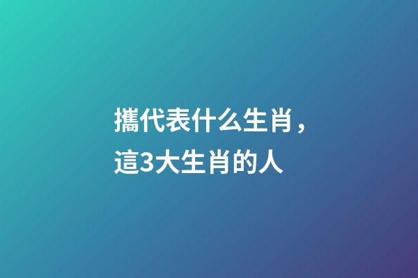 攜代表什么生肖，這3大生肖的人-第1張-觀(guān)點(diǎn)-玄機(jī)派