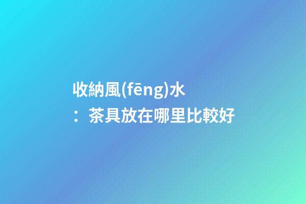 收納風(fēng)水：茶具放在哪里比較好