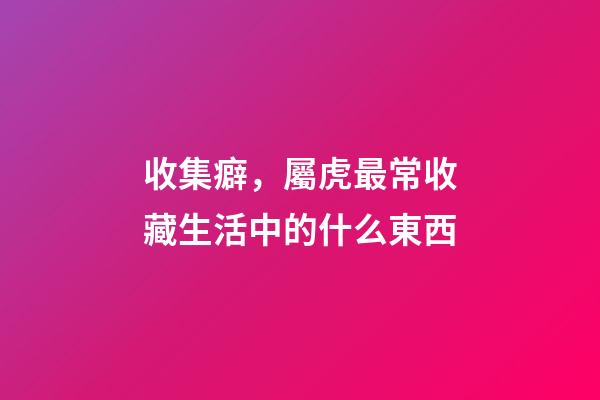 收集癖，屬虎最常收藏生活中的什么東西