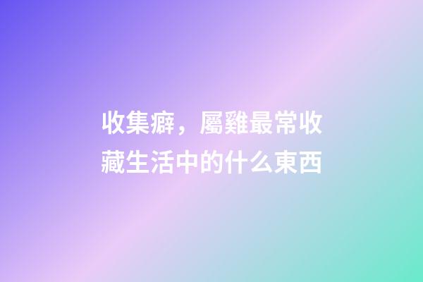 收集癖，屬雞最常收藏生活中的什么東西