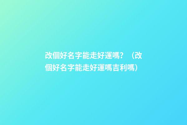 改個好名字能走好運嗎？（改個好名字能走好運嗎吉利嗎）