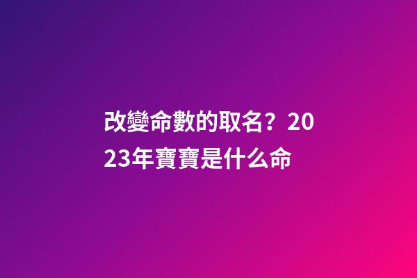 改變命數的取名？2023年寶寶是什么命