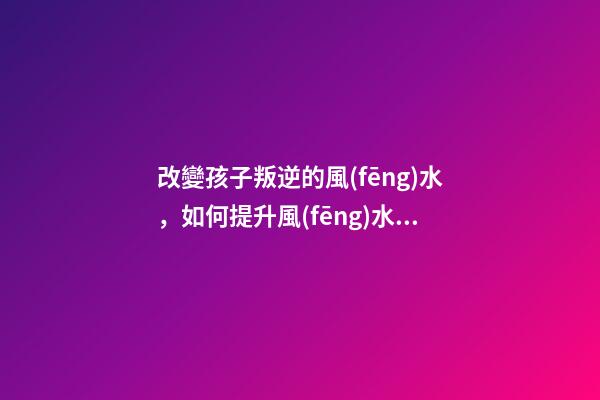 改變孩子叛逆的風(fēng)水，如何提升風(fēng)水運勢