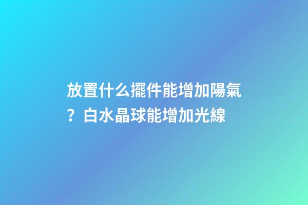 放置什么擺件能增加陽氣？白水晶球能增加光線