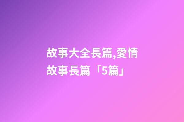 故事大全長篇,愛情故事長篇「5篇」-第1張-觀點-玄機派