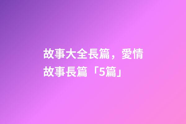 故事大全長篇，愛情故事長篇「5篇」-第1張-觀點-玄機派
