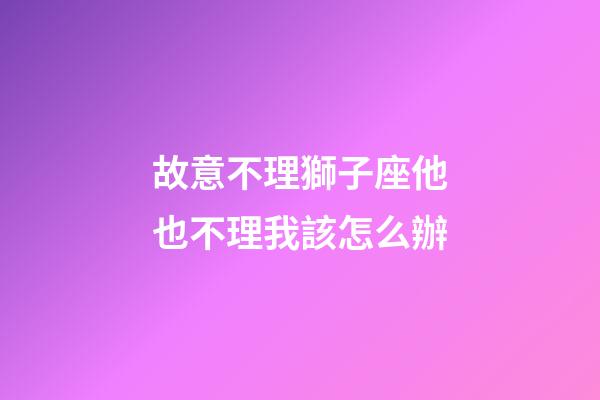 故意不理獅子座他也不理我該怎么辦-第1張-星座運勢-玄機派