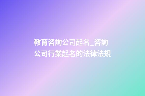 教育咨詢公司起名_咨詢公司行業起名的法律法規-第1張-公司起名-玄機派