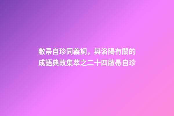 敝帚自珍同義詞，與洛陽有關的成語典故集萃之二十四敝帚自珍-第1張-觀點-玄機派