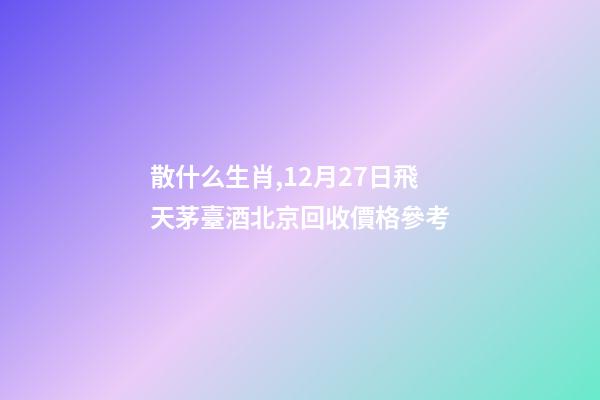 散什么生肖,12月27日飛天茅臺酒北京回收價格參考-第1張-觀點-玄機派