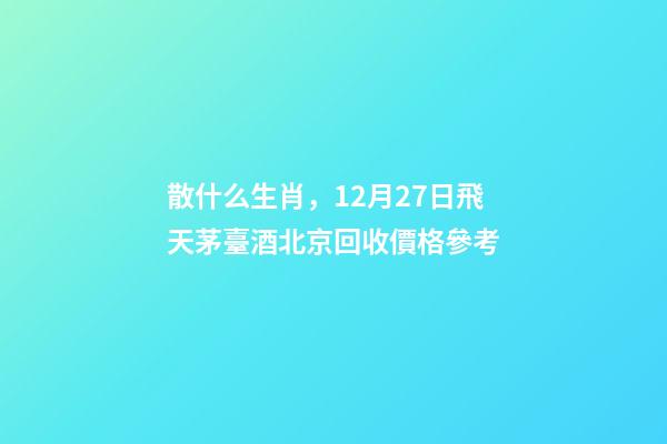 散什么生肖，12月27日飛天茅臺酒北京回收價格參考-第1張-觀點-玄機派