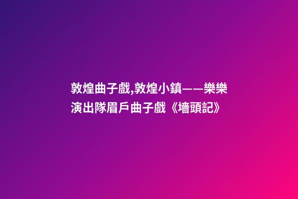 敦煌曲子戲,敦煌小鎮——樂樂演出隊眉戶曲子戲《墻頭記》-第1張-觀點-玄機派