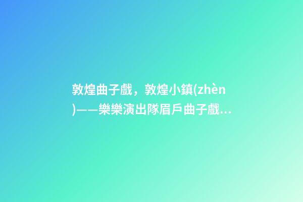 敦煌曲子戲，敦煌小鎮(zhèn)——樂樂演出隊眉戶曲子戲《墻頭記》-第1張-觀點-玄機派