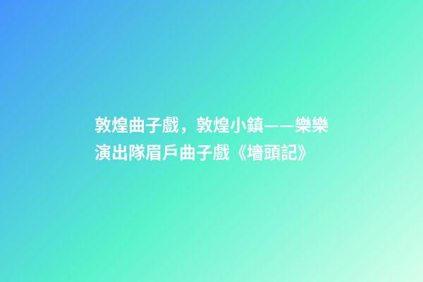 敦煌曲子戲，敦煌小鎮——樂樂演出隊眉戶曲子戲《墻頭記》-第1張-觀點-玄機派