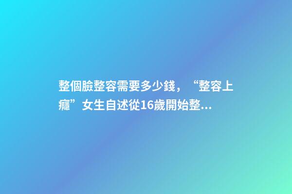 整個臉整容需要多少錢，“整容上癮”女生自述從16歲開始整容-第1張-觀點-玄機派