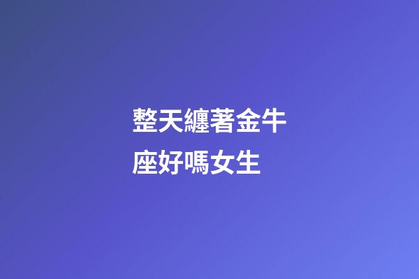 整天纏著金牛座好嗎女生-第1張-星座運(yùn)勢(shì)-玄機(jī)派