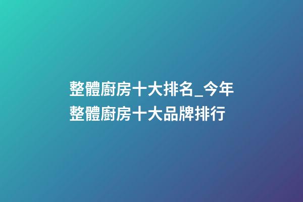整體廚房十大排名_今年整體廚房十大品牌排行-第1張-商標起名-玄機派