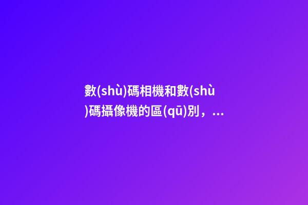 數(shù)碼相機和數(shù)碼攝像機的區(qū)別，手機鏡頭跟單反有何區(qū)別-第1張-觀點-玄機派