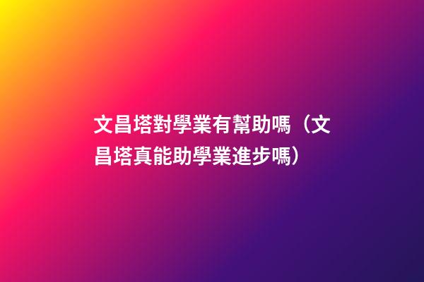 文昌塔對學業有幫助嗎（文昌塔真能助學業進步嗎）