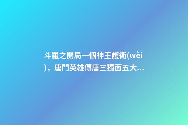 斗羅之開局一個神王護衛(wèi)，唐門英雄傳唐三獨面五大神王-第1張-觀點-玄機派
