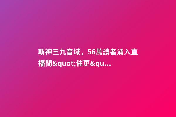 斬神三九音域，56萬讀者涌入直播間&quot;催更&quot;番茄小說作者-第1張-觀點-玄機派