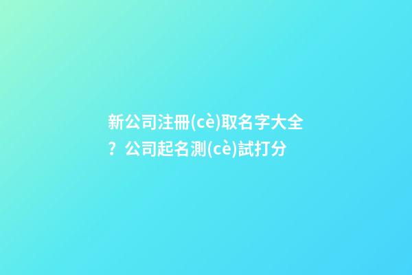 新公司注冊(cè)取名字大全？公司起名測(cè)試打分