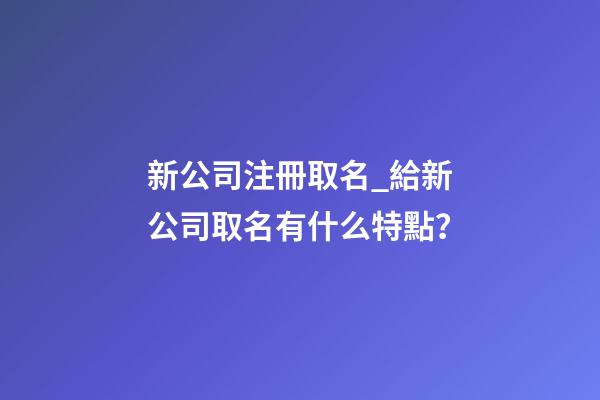 新公司注冊取名_給新公司取名有什么特點？