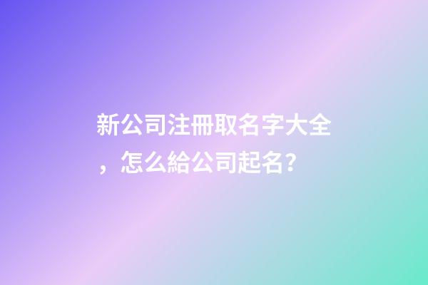 新公司注冊取名字大全，怎么給公司起名？