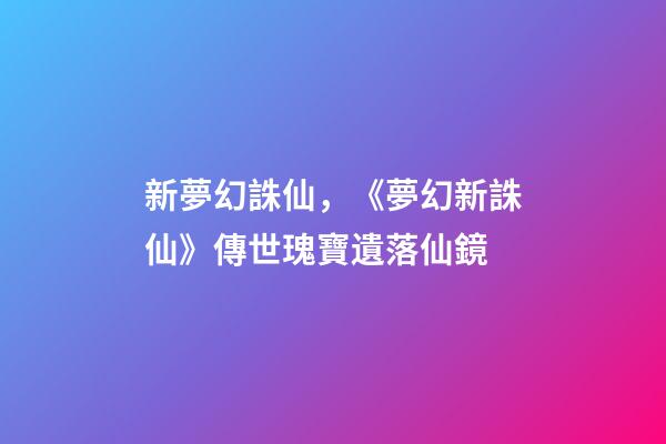 新夢幻誅仙，《夢幻新誅仙》傳世瑰寶遺落仙鏡-第1張-觀點-玄機派