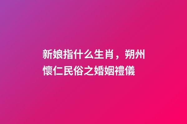 新娘指什么生肖，朔州懷仁民俗之婚姻禮儀-第1張-觀點(diǎn)-玄機(jī)派