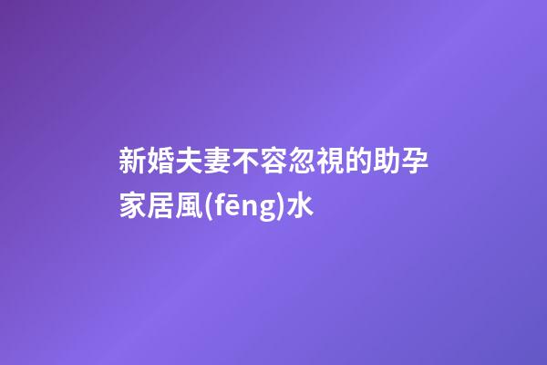新婚夫妻不容忽視的助孕家居風(fēng)水